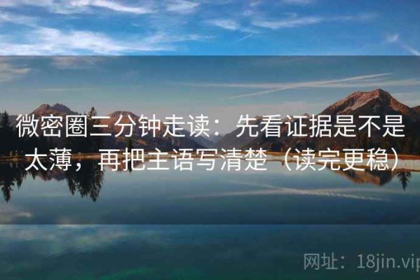微密圈三分钟走读：先看证据是不是太薄，再把主语写清楚（读完更稳）