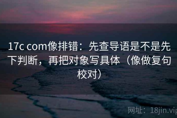 17c com像排错：先查导语是不是先下判断，再把对象写具体（像做复句校对）