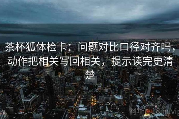 茶杯狐体检卡：问题对比口径对齐吗，动作把相关写回相关，提示读完更清楚