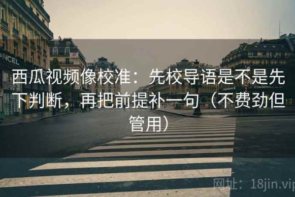 西瓜视频像校准：先校导语是不是先下判断，再把前提补一句（不费劲但管用）
