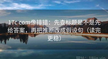 17c com像排错：先查标题是不是先给答案，再把推断改成假设句（读完更稳）