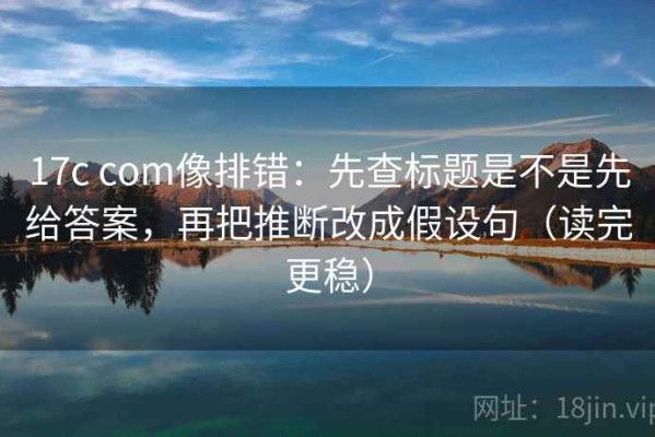 17c com像排错：先查标题是不是先给答案，再把推断改成假设句（读完更稳）