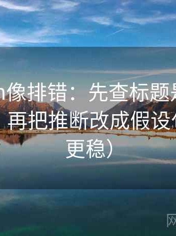 17c com像排错：先查标题是不是先给答案，再把推断改成假设句（读完更稳）