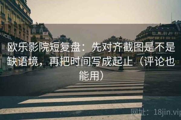 欧乐影院短复盘：先对齐截图是不是缺语境，再把时间写成起止（评论也能用）