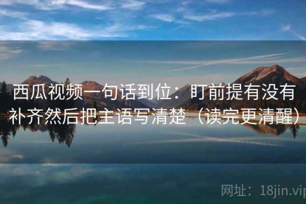 西瓜视频一句话到位：盯前提有没有补齐然后把主语写清楚（读完更清醒）