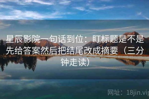 星辰影院一句话到位：盯标题是不是先给答案然后把结尾改成摘要（三分钟走读）