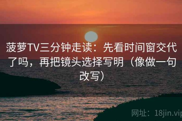 菠萝TV三分钟走读：先看时间窗交代了吗，再把镜头选择写明（像做一句改写）