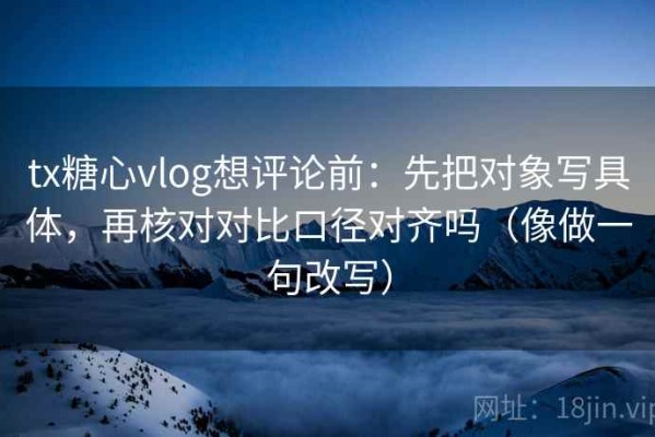 tx糖心vlog想评论前：先把对象写具体，再核对对比口径对齐吗（像做一句改写）