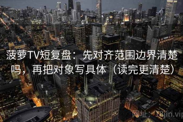 菠萝TV短复盘：先对齐范围边界清楚吗，再把对象写具体（读完更清楚）
