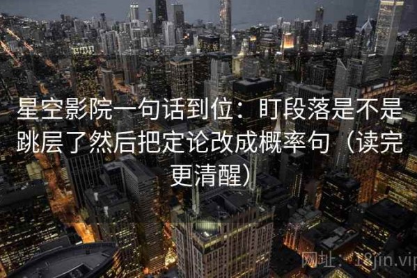 星空影院一句话到位：盯段落是不是跳层了然后把定论改成概率句（读完更清醒）