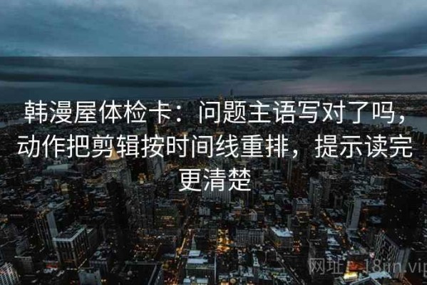 韩漫屋体检卡：问题主语写对了吗，动作把剪辑按时间线重排，提示读完更清楚