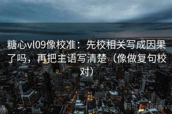 糖心vl09像校准：先校相关写成因果了吗，再把主语写清楚（像做复句校对）