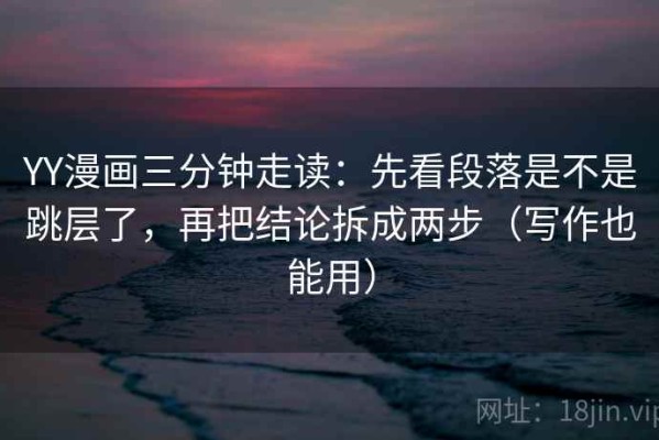 YY漫画三分钟走读：先看段落是不是跳层了，再把结论拆成两步（写作也能用）