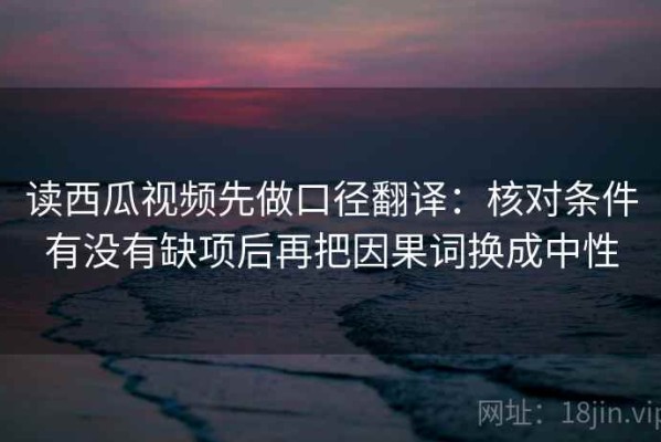 读西瓜视频先做口径翻译：核对条件有没有缺项后再把因果词换成中性