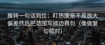 推特一句话到位：盯热度是不是放大偏差然后把范围写成边界句（像做复句校对）