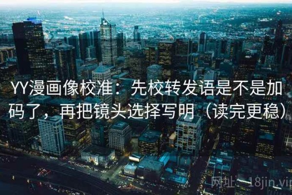 YY漫画像校准：先校转发语是不是加码了，再把镜头选择写明（读完更稳）