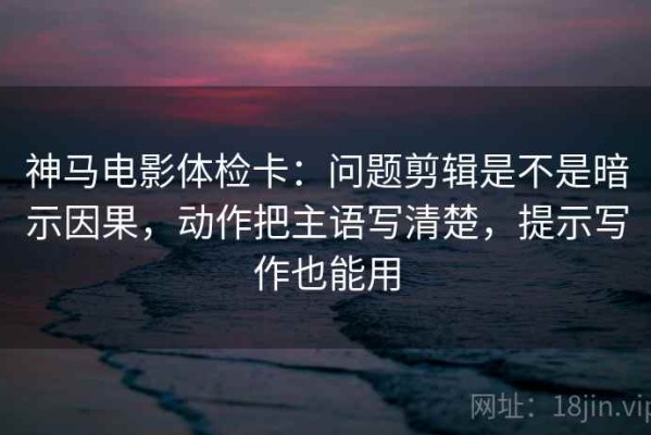 神马电影体检卡：问题剪辑是不是暗示因果，动作把主语写清楚，提示写作也能用