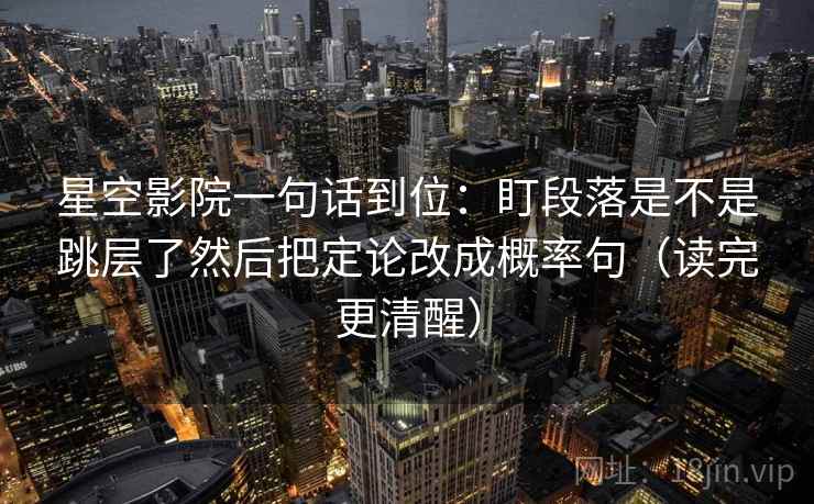 星空影院一句话到位：盯段落是不是跳层了然后把定论改成概率句（读完更清醒）