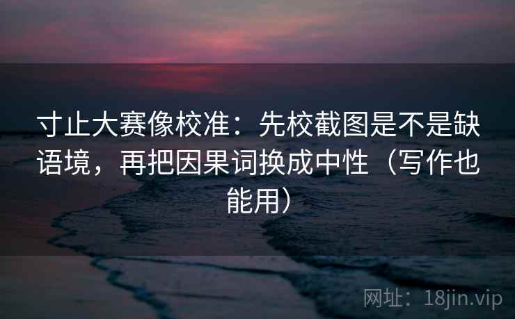 寸止大赛像校准：先校截图是不是缺语境，再把因果词换成中性（写作也能用）