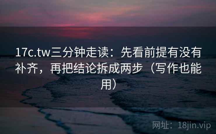 17c.tw三分钟走读：先看前提有没有补齐，再把结论拆成两步（写作也能用）