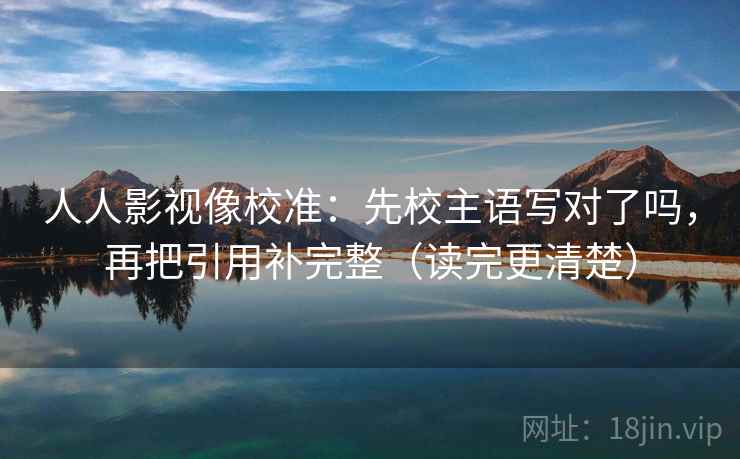 人人影视像校准：先校主语写对了吗，再把引用补完整（读完更清楚）