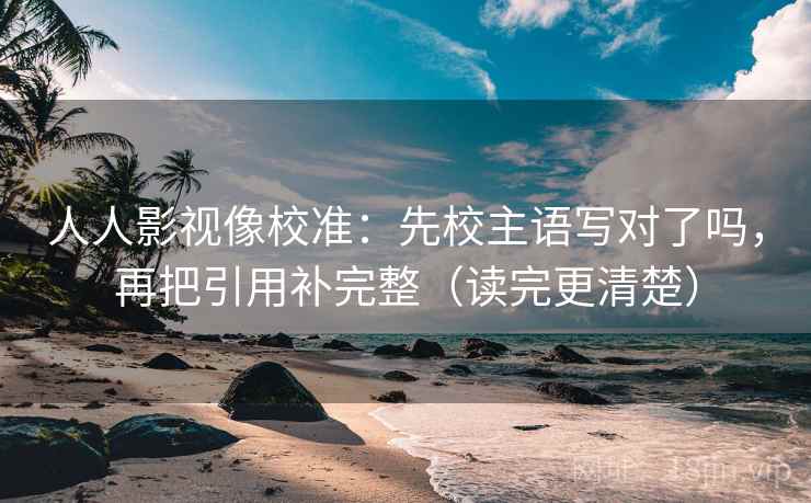 人人影视像校准：先校主语写对了吗，再把引用补完整（读完更清楚）