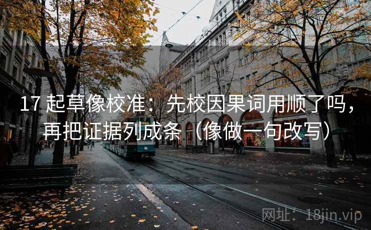 17 起草像校准：先校因果词用顺了吗，再把证据列成条（像做一句改写）