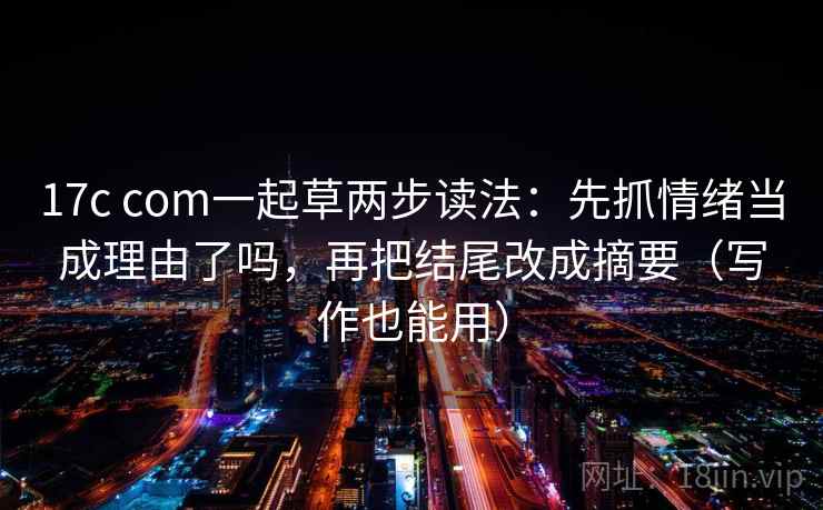 17c com一起草两步读法：先抓情绪当成理由了吗，再把结尾改成摘要（写作也能用）