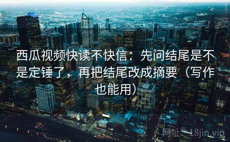 西瓜视频快读不快信：先问结尾是不是定锤了，再把结尾改成摘要（写作也能用）