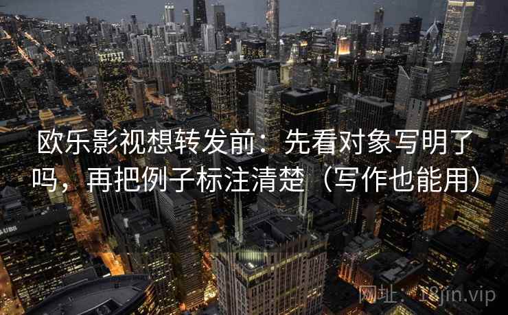 欧乐影视想转发前：先看对象写明了吗，再把例子标注清楚（写作也能用）