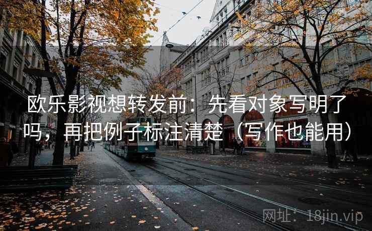 欧乐影视想转发前：先看对象写明了吗，再把例子标注清楚（写作也能用）
