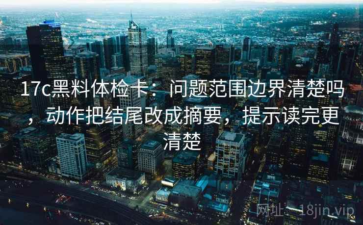 17c黑料体检卡：问题范围边界清楚吗，动作把结尾改成摘要，提示读完更清楚