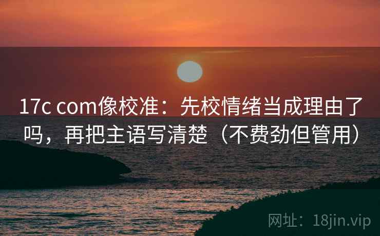 17c com像校准：先校情绪当成理由了吗，再把主语写清楚（不费劲但管用）