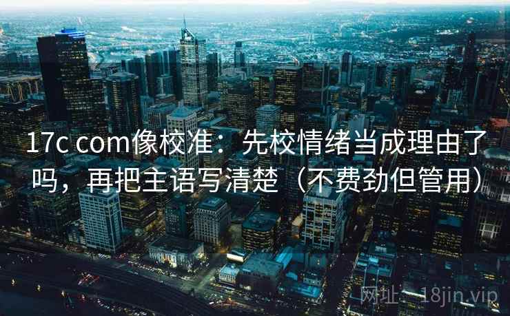 17c com像校准：先校情绪当成理由了吗，再把主语写清楚（不费劲但管用）