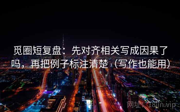 觅圈短复盘：先对齐相关写成因果了吗，再把例子标注清楚（写作也能用）