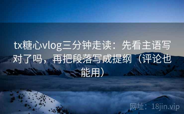 tx糖心vlog三分钟走读：先看主语写对了吗，再把段落写成提纲（评论也能用）