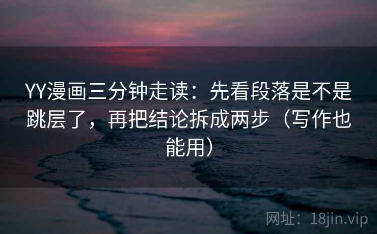 YY漫画三分钟走读：先看段落是不是跳层了，再把结论拆成两步（写作也能用）