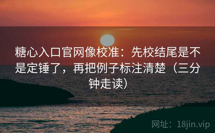 糖心入口官网像校准：先校结尾是不是定锤了，再把例子标注清楚（三分钟走读）