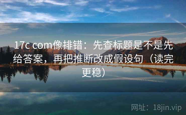 17c com像排错：先查标题是不是先给答案，再把推断改成假设句（读完更稳）