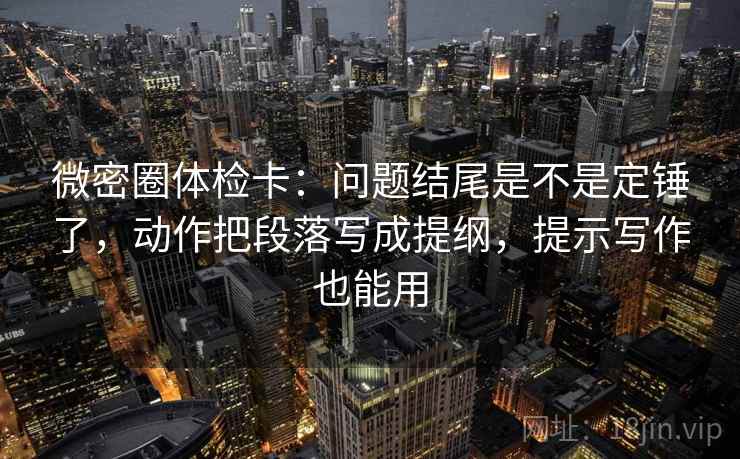 微密圈体检卡：问题结尾是不是定锤了，动作把段落写成提纲，提示写作也能用