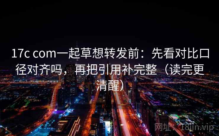 17c com一起草想转发前：先看对比口径对齐吗，再把引用补完整（读完更清醒）