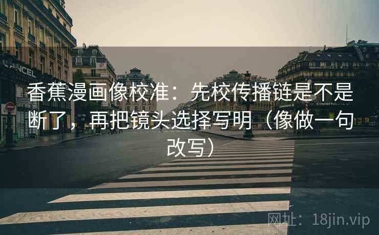 香蕉漫画像校准：先校传播链是不是断了，再把镜头选择写明（像做一句改写）