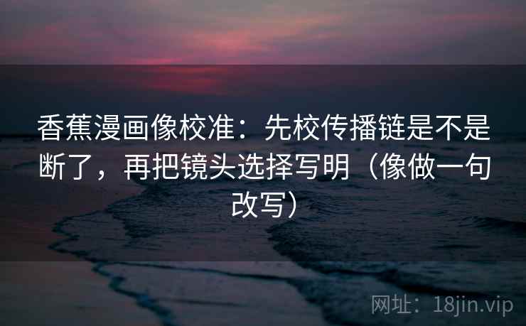 香蕉漫画像校准：先校传播链是不是断了，再把镜头选择写明（像做一句改写）