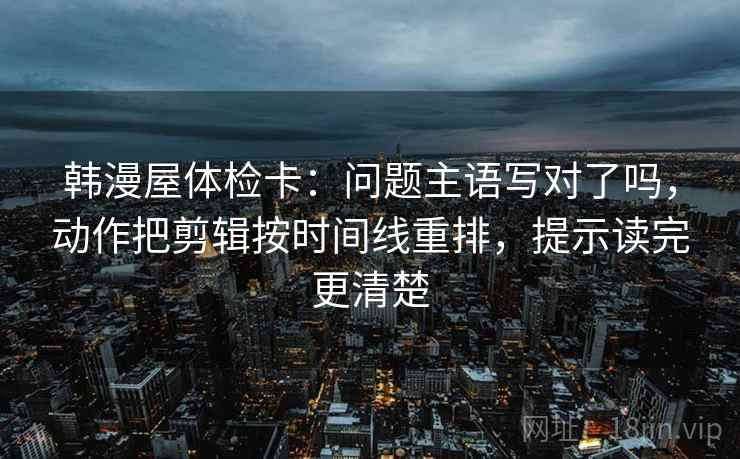 韩漫屋体检卡：问题主语写对了吗，动作把剪辑按时间线重排，提示读完更清楚