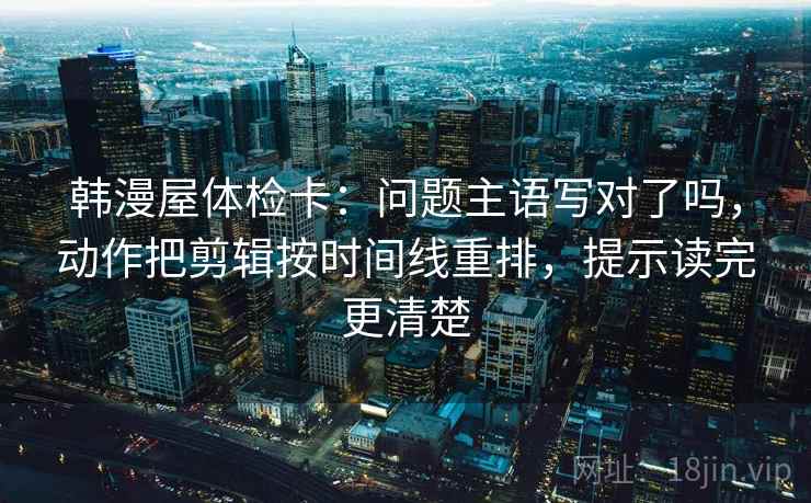韩漫屋体检卡：问题主语写对了吗，动作把剪辑按时间线重排，提示读完更清楚