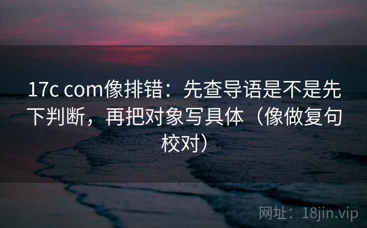 17c com像排错:先查导语是不是先下判断,再把对象写具体(像做复句校对) 17c com像排错:先查导语是不是先下判断,再把对象写具体(像做复句校对)