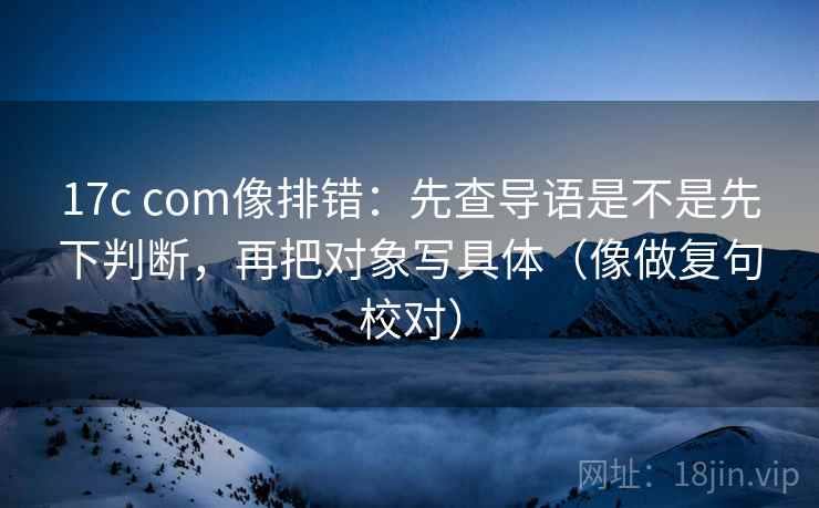 17c com像排错:先查导语是不是先下判断,再把对象写具体(像做复句校对) 17c com像排错:先查导语是不是先下判断,再把对象写具体(像做复句校对)