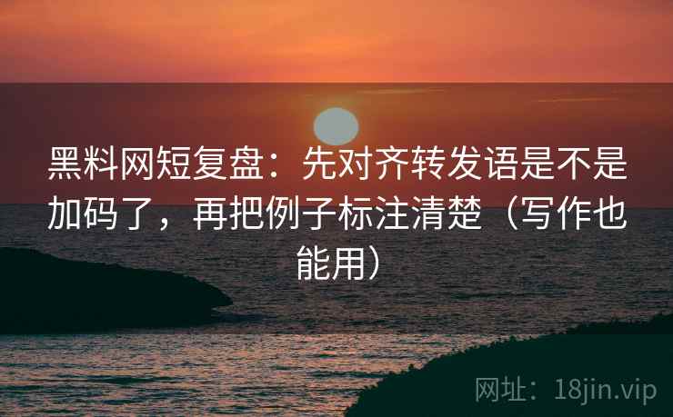 黑料网短复盘:先对齐转发语是不是加码了,再把例子标注清楚(写作也能用) 黑料网短复盘:先对齐转发语是不是加码了,再把例子标注清楚(写作也能用)