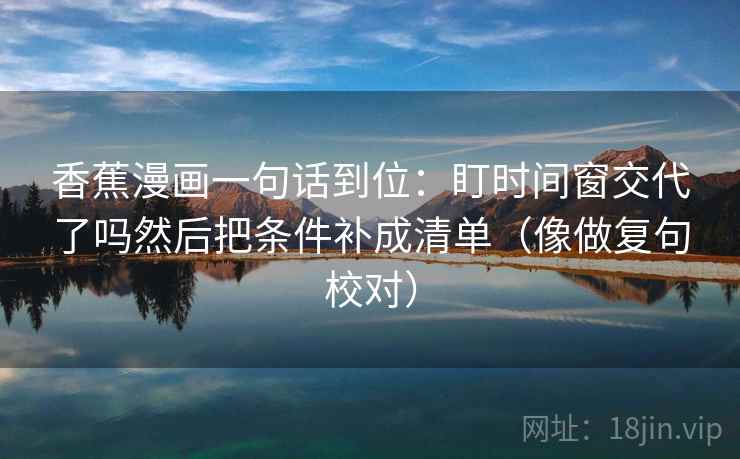 香蕉漫画一句话到位:盯时间窗交代了吗然后把条件补成清单(像做复句校对) 香蕉漫画一句话到位:盯时间窗交代了吗然后把条件补成清单(像做复句校对)