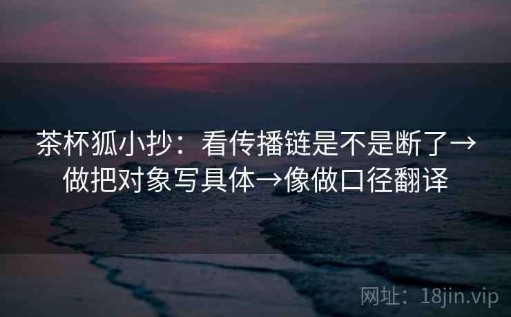 茶杯狐小抄:看传播链是不是断了→做把对象写具体→像做口径翻译 茶杯狐小抄:看传播链是不是断了→做把对象写具体→像做口径翻译